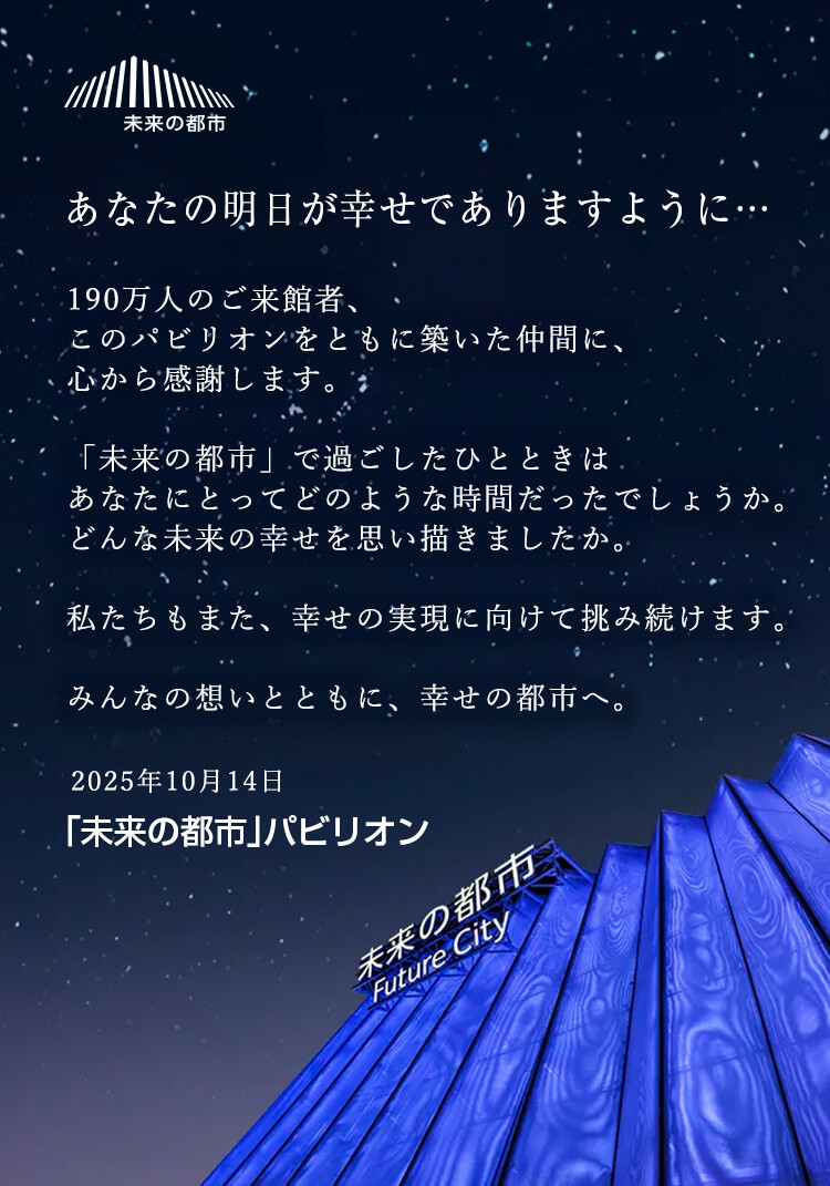 あなたの明日が幸せでありますように… 190万人のご来館者、このパビリオンをともに築いた仲間に、心から感謝します。「未来の都市」で過ごしたひとときはあなたにとってどのような時間だったでしょうか。どんな未来の幸せを思い描きましたか。私たちもまた、幸せの実現に向けて挑み続けます。みんなの想いとともに、幸せの都市へ。
